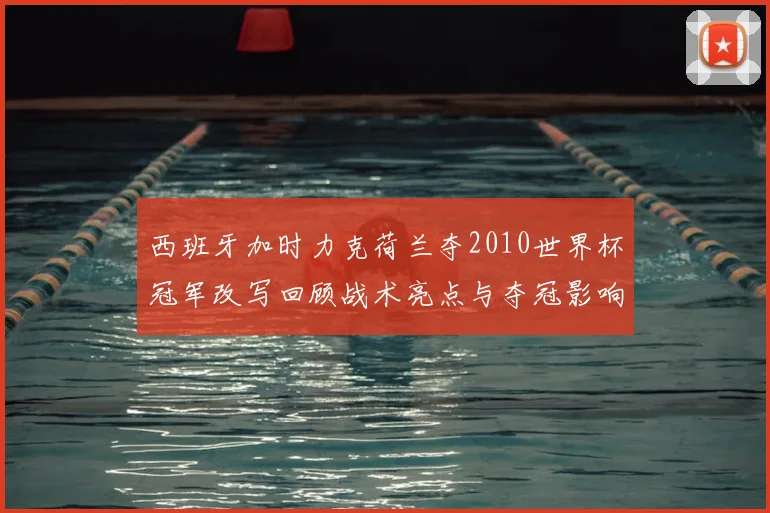 西班牙加时力克荷兰夺2010世界杯冠军改写回顾战术亮点与夺冠影响