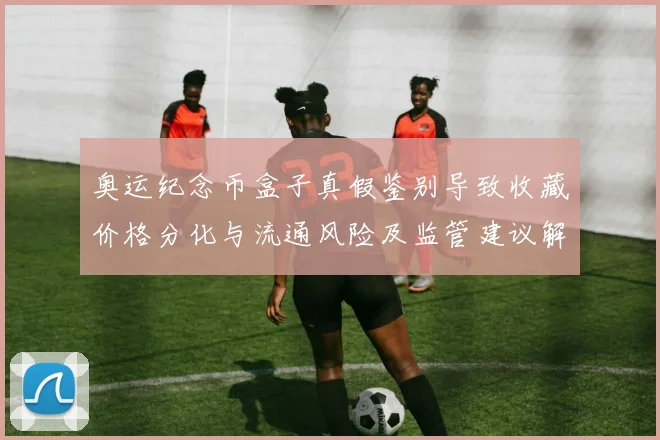 奥运纪念币盒子真假鉴别导致收藏价格分化与流通风险及监管建议解读