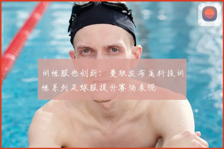 训练服也创新：曼联发布高科技训练系列足球服提升赛场表现
