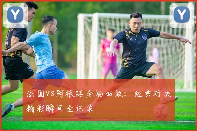 法国vs阿根廷全场回放：经典对决精彩瞬间全记录
