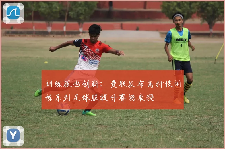 训练服也创新：曼联发布高科技训练系列足球服提升赛场表现