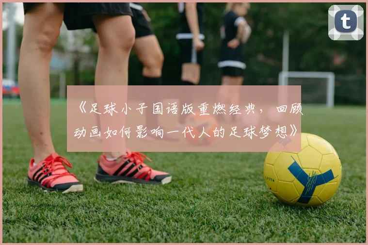 《足球小子国语版重燃经典，回顾动画如何影响一代人的足球梦想》