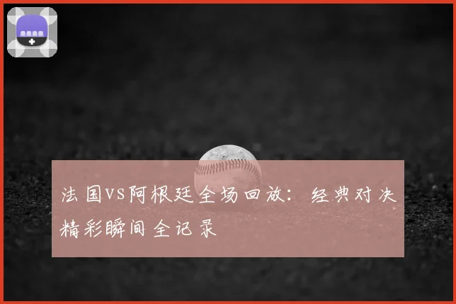 法国vs阿根廷全场回放：经典对决精彩瞬间全记录