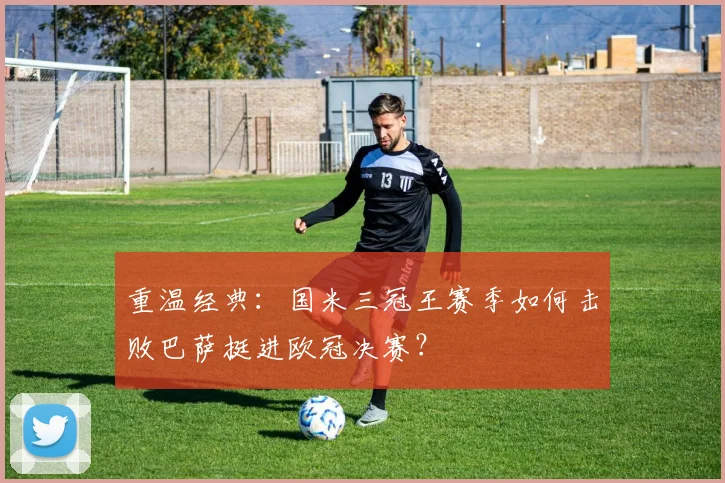 重温经典：国米三冠王赛季如何击败巴萨挺进欧冠决赛？