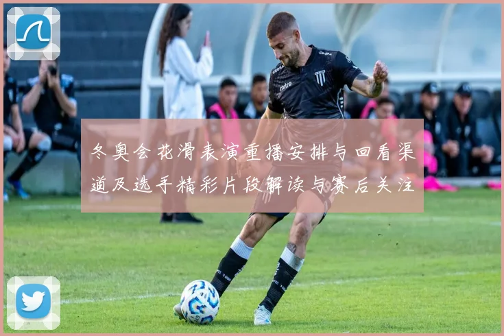 冬奥会花滑表演重播安排与回看渠道及选手精彩片段解读与赛后关注点